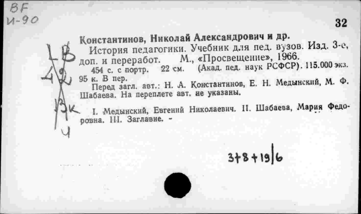 ﻿\Л-9О
32
Константинов, Николай Александрович и др.
11 История педагогики. Учебник для пед. вузов. Изд. 3-е, р* доп. и переработ. М., «Просвещение», 1966.
а 454 с. с портр. 22 см. (Акад. пед. наук РСФСР). 115.000 экз.
4(1 95 к. В пер.	,,	.
Перед загл. авт.: Н. А. Константинов, Е. Н. Медынский, М. Ф. А Шабаева. На переплете авт. не указаны,
I. Медынский, Евгений Николаевич. II. Шабаева, Мария Федо-’ ровна. III. Заглавие. -
ч
